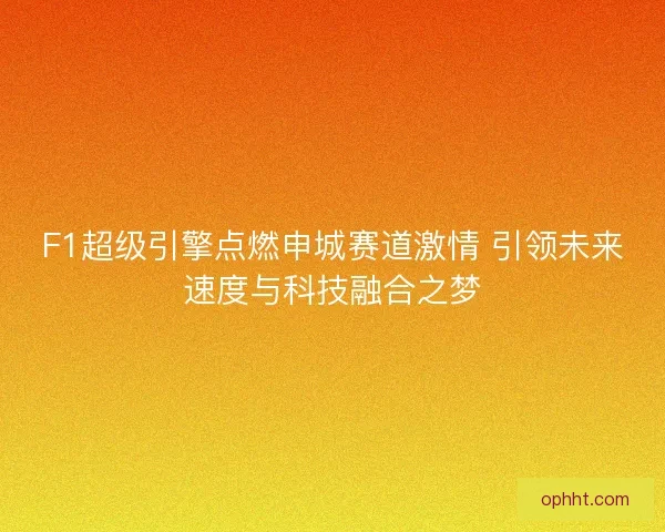 F1超级引擎点燃申城赛道激情 引领未来速度与科技融合之梦