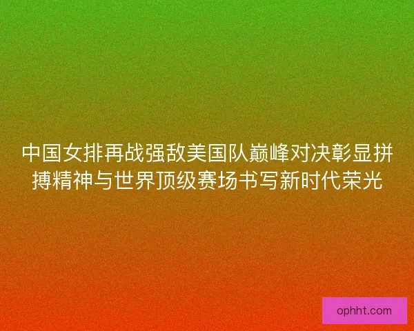 中国女排再战强敌美国队巅峰对决彰显拼搏精神与世界顶级赛场书写新时代荣光